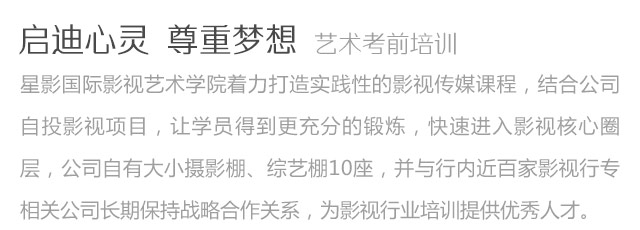 啟迪心靈尊重夢想藝術考前培訓星影國際影視藝術學院著力打造實踐性的影視傳媒課程，結合公司自投影視項目，讓學員得到更充分的鍛煉，快速進入影視核心圈層，公司自有大小攝影棚、綜藝棚10座，并與行內近百家影視行專相關公司長期保持戰(zhàn)略合作關系，為影視行業(yè)培訓提供優(yōu)秀人才。