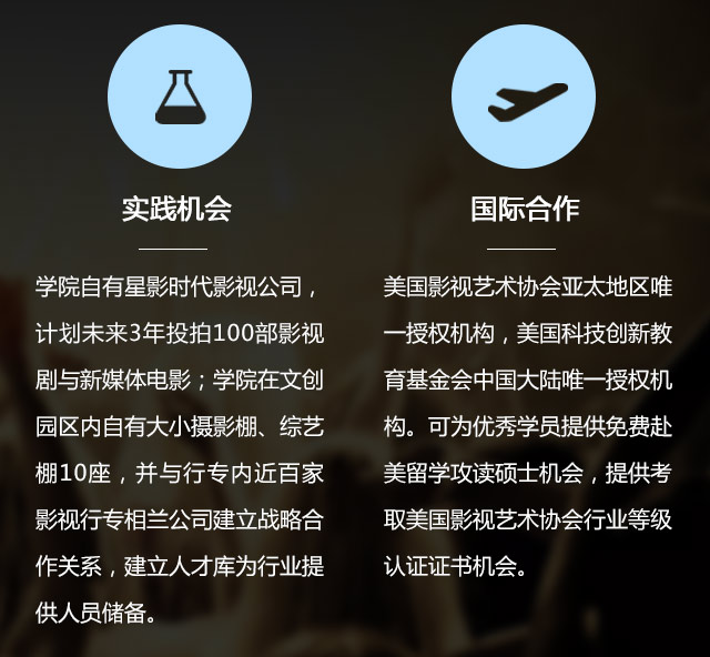 實踐機會:學院自有星影時代影視公司，計劃未來3年投拍100部影視劇與新媒體電影;學院在文創(chuàng)園區(qū)內自有大小攝影棚、綜藝棚10座，并與行專內近百家影視行專相蘭公司建立戰(zhàn)略合作關系，建立人才庫為行業(yè)提供人員儲備。國際合作:美國影視藝術協(xié)會亞太地區(qū)唯一授權機構，美國科技創(chuàng)新教育基金會中國大陸唯一授權機構?？蔀閮?yōu)秀學員提供免費赴美留學攻讀碩士機會，提供考取美國影視藝術協(xié)會行業(yè)等級認證證書機會。