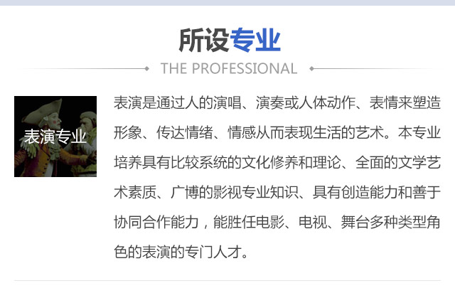 表演是通過人的演唱、演奏或人體動作、表情來塑造形象、傳達情緒、情感從而表現(xiàn)生活的藝術。本專業(yè)培養(yǎng)具有比較系統(tǒng)的文化修養(yǎng)和理論、全面的文學藝術素質、廣博的影視專業(yè)知識、具有創(chuàng)造能力和善于協(xié)同合作能力，能勝任電影、電視、舞臺多種類型角色的表演的專門人才。