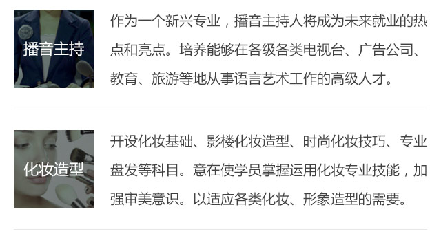 作為一個新興專業(yè)，播音主持人將成為未來就業(yè)的熱點和亮點。培養(yǎng)能夠在各級各類電視臺、廣告公司、教育、旅游等地從事語言藝術工作的高級人才。開設化妝基礎、影樓化妝造型、時尚化妝技巧、專業(yè)盤發(fā)等科目。意在使學員掌握運用化妝專業(yè)技能，加強審美意識。以適應各類化妝、形象造型的需要。
