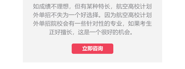 如成績不理想，但有某種特長，航空高校計(jì)劃外單招不失為一個好選擇。因?yàn)楹娇崭咝Ｓ?jì)劃外單招院校會有一些針對性的專業(yè)，如果考生正好擅長,這是一個很好的機(jī)會。