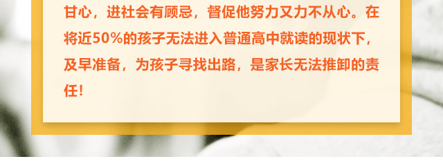孩子學(xué)習(xí)不給力的，家長更是著急上火，上職高不甘心，進社會有顧忌，督促他努力又力不從心。在將近50%的孩子無法進入普通高中就讀的現(xiàn)狀下,及早準(zhǔn)備，為孩子尋找出路,是家長無法推卸的責(zé)任!
