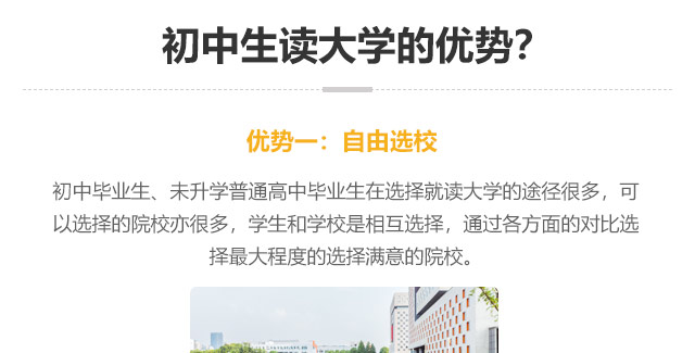 初中生讀大學(xué)的優(yōu)勢?優(yōu)勢一:自由選校：初中畢業(yè)生、未升學(xué)普通高中畢業(yè)生在選擇就讀大學(xué)的途徑很多，可以選擇的院校亦很多，學(xué)生和學(xué)校是相互選擇，通過各方面的對比選
擇最大程度的選擇滿意的院校。