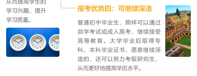 報考優(yōu)勢四:可繼續(xù)深造，普通初中畢業(yè)生，照樣可以通過自學(xué)考試或成人高考，繼續(xù)接受高等教育。大學(xué)畢業(yè)后取得?？?、本科畢業(yè)證書，愿意繼續(xù)深造的，還可以努力考取研究生,從而更好地提高學(xué)歷水平。